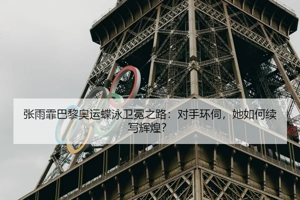 张雨霏巴黎奥运蝶泳卫冕之路：对手环伺，她如何续写辉煌？
