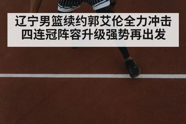 辽宁男篮续约郭艾伦全力冲击四连冠阵容升级强势再出发