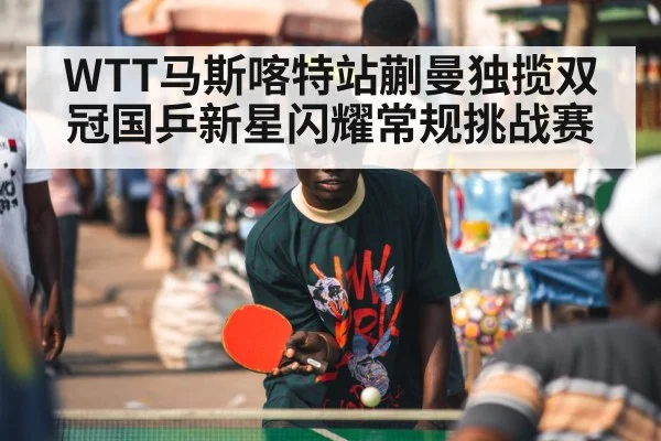 WTT马斯喀特站蒯曼独揽双冠国乒新星闪耀常规挑战赛