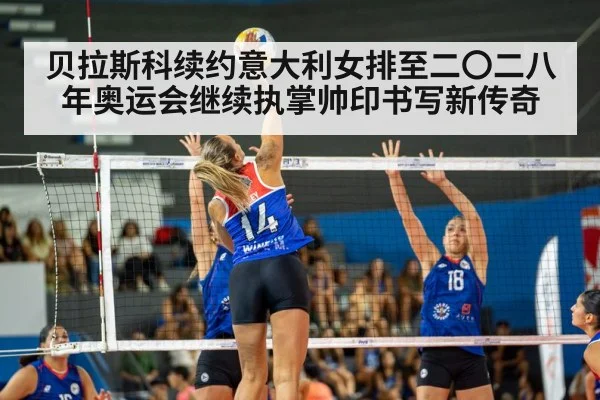 贝拉斯科续约意大利女排至二〇二八年奥运会继续执掌帅印书写新传奇